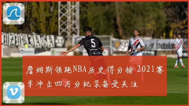詹姆斯领跑NBA历史得分榜 2021赛季冲击四万分纪录备受关注