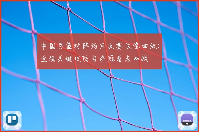 中国男篮对阵约旦决赛录像回放:全场关键攻防与夺冠看点回顾