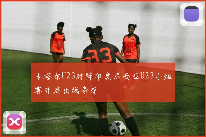 卡塔尔U23对阵印度尼西亚U23小组赛开启出线争夺
