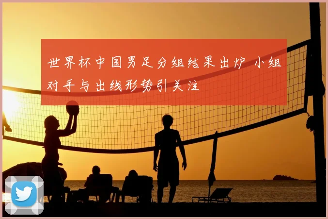 世界杯中国男足分组结果出炉 小组对手与出线形势引关注
