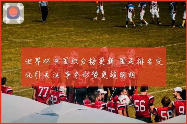 世界杯中国积分榜更新 国足排名变化引关注 争夺形势更趋明朗