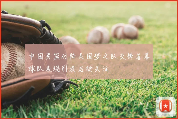 中国男篮对阵美国梦之队交锋落幕球队表现引发后续关注
