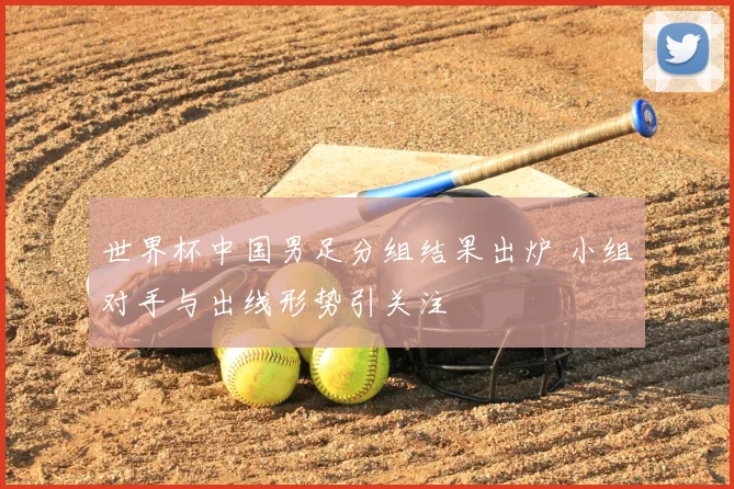 世界杯中国男足分组结果出炉 小组对手与出线形势引关注