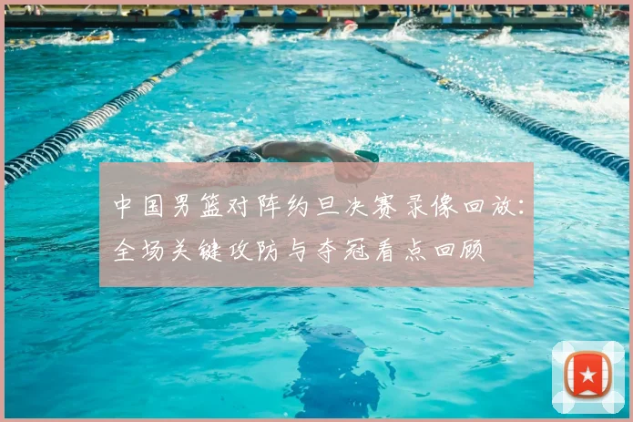 中国男篮对阵约旦决赛录像回放:全场关键攻防与夺冠看点回顾
