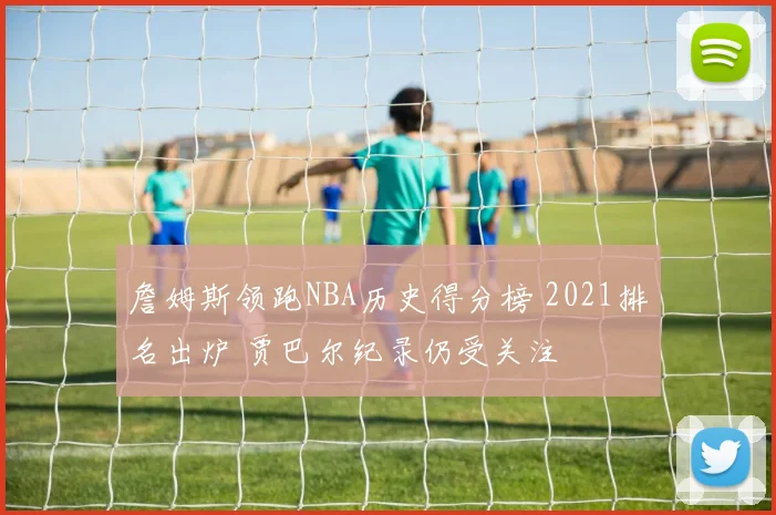 詹姆斯领跑NBA历史得分榜 2021排名出炉 贾巴尔纪录仍受关注