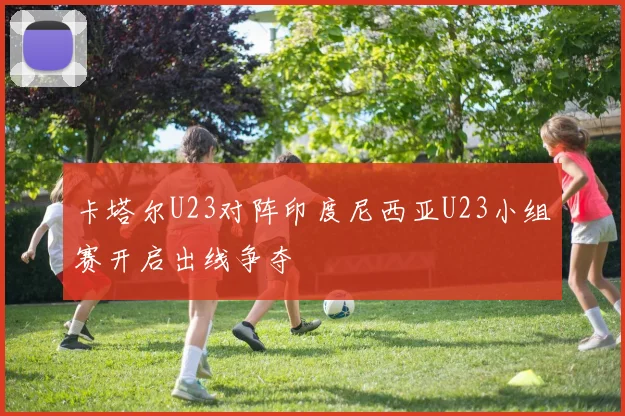 卡塔尔U23对阵印度尼西亚U23小组赛开启出线争夺