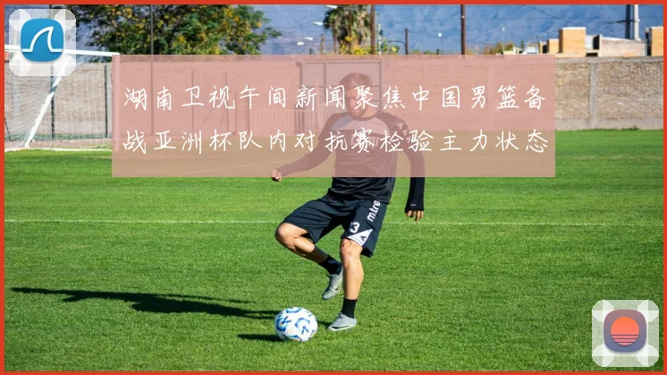湖南卫视午间新闻聚焦中国男篮备战亚洲杯队内对抗赛检验主力状态
