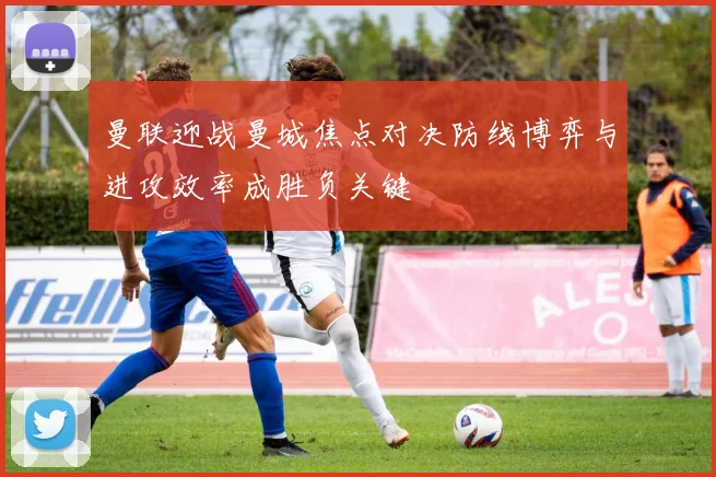 曼联迎战曼城焦点对决防线博弈与进攻效率成胜负关键