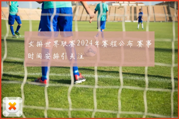 女排世界联赛2024年赛程公布 赛事时间安排引关注