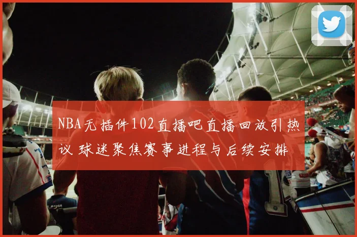 NBA无插件102直播吧直播回放引热议 球迷聚焦赛事进程与后续安排