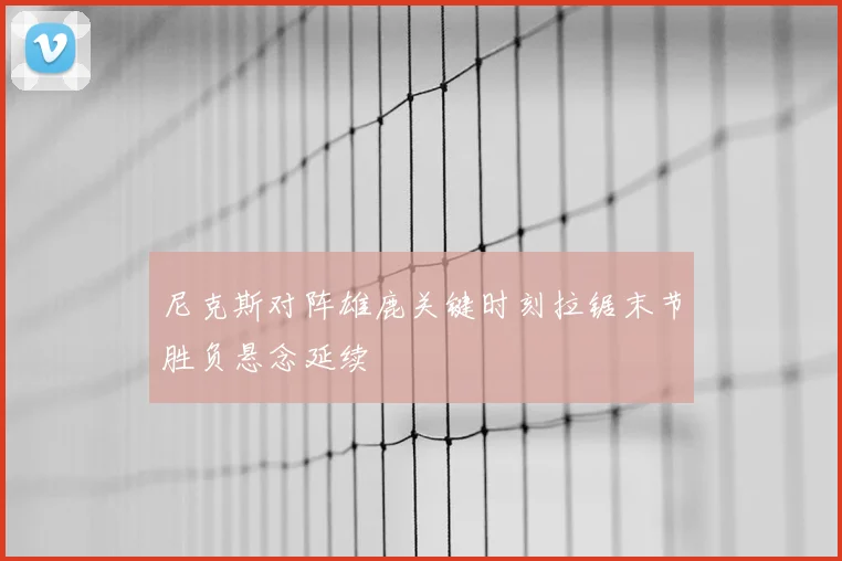 尼克斯对阵雄鹿关键时刻拉锯末节胜负悬念延续