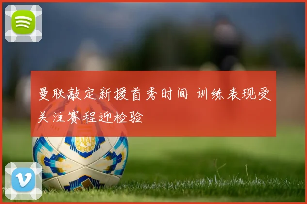 曼联敲定新援首秀时间 训练表现受关注赛程迎检验