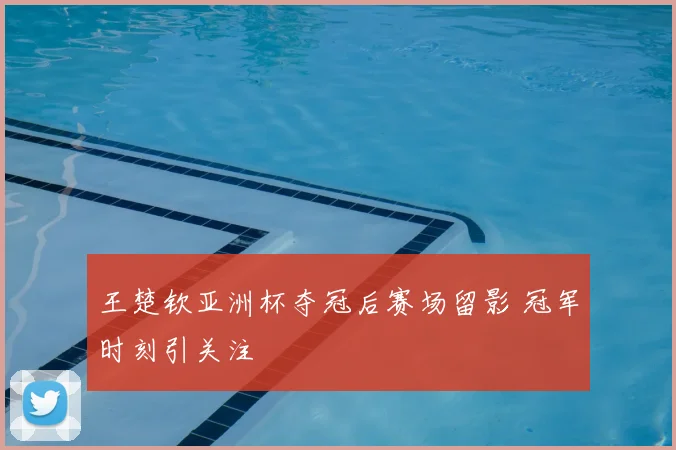 王楚钦亚洲杯夺冠后赛场留影 冠军时刻引关注