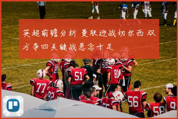 英超前瞻分析 曼联迎战切尔西 双方争四关键战悬念十足