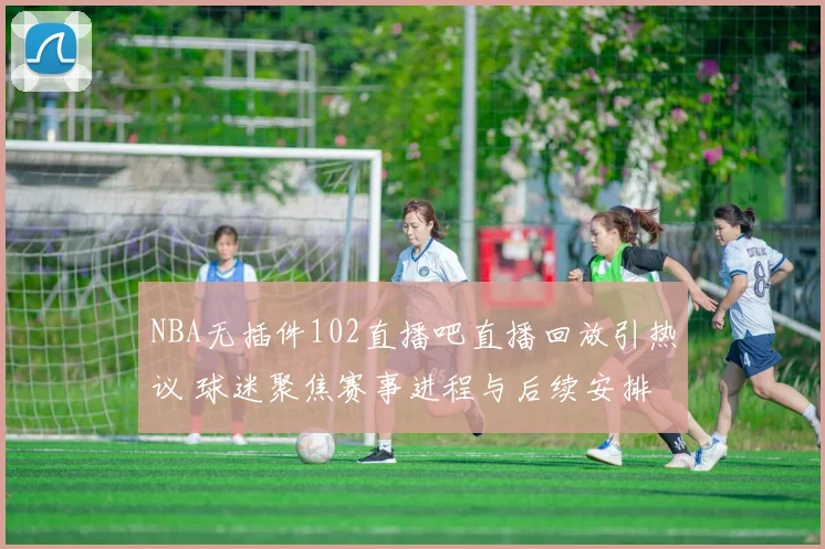 NBA无插件102直播吧直播回放引热议 球迷聚焦赛事进程与后续安排