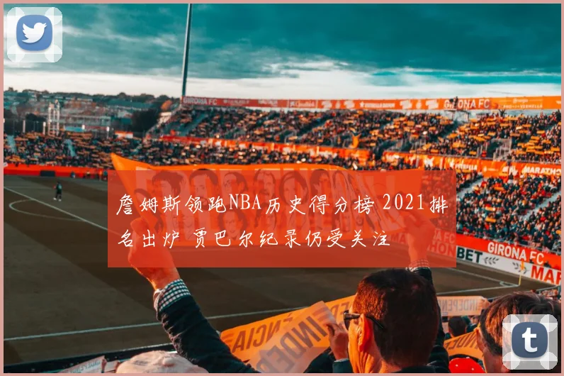 詹姆斯领跑NBA历史得分榜 2021排名出炉 贾巴尔纪录仍受关注