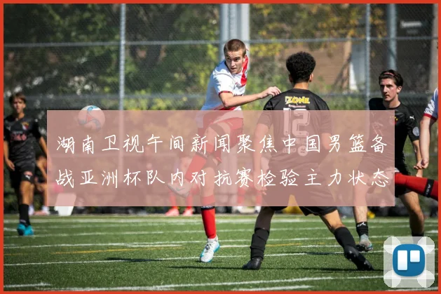 湖南卫视午间新闻聚焦中国男篮备战亚洲杯队内对抗赛检验主力状态