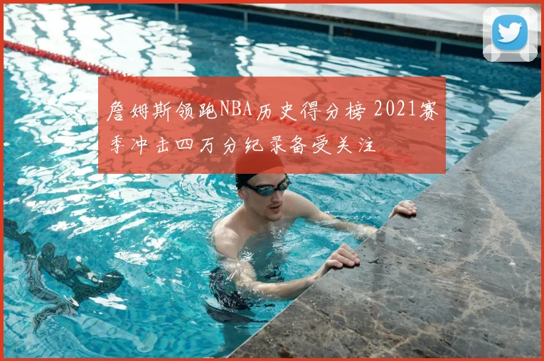 詹姆斯领跑NBA历史得分榜 2021赛季冲击四万分纪录备受关注