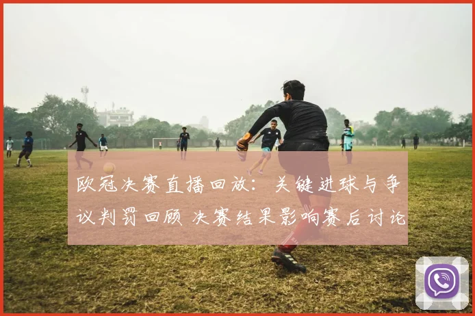 欧冠决赛直播回放：关键进球与争议判罚回顾 决赛结果影响赛后讨论
