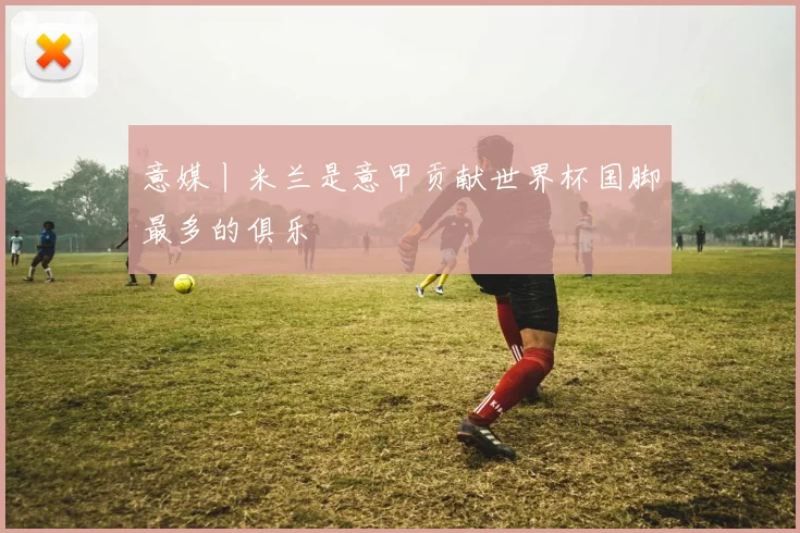 意媒丨米兰是意甲贡献世界杯国脚最多的俱乐