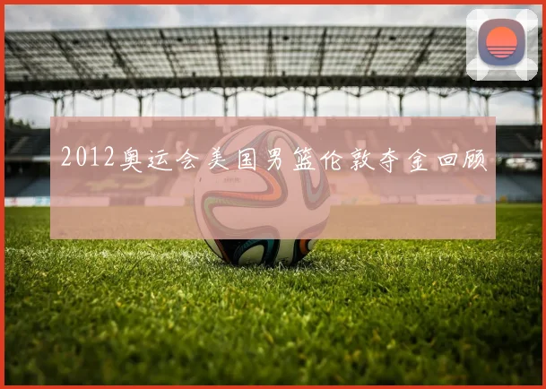 2012奥运会美国男篮伦敦夺金回顾