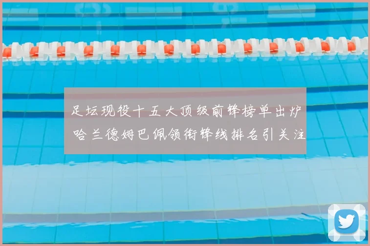 足坛现役十五大顶级前锋榜单出炉 哈兰德姆巴佩领衔锋线排名引关注