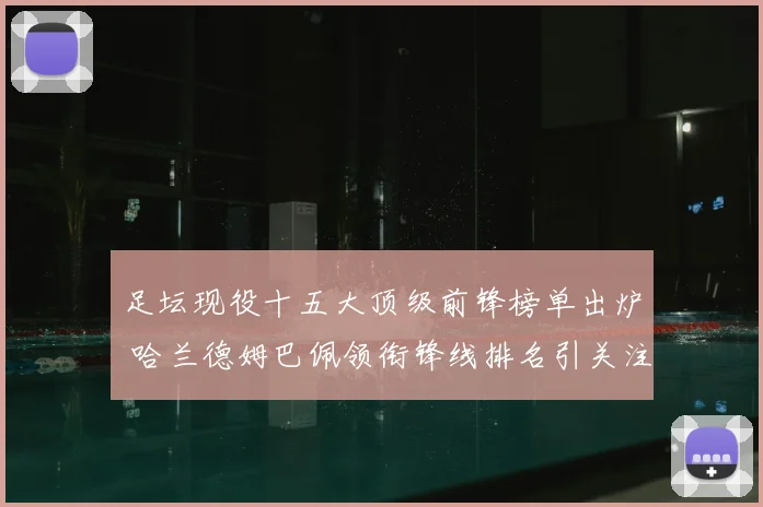 足坛现役十五大顶级前锋榜单出炉 哈兰德姆巴佩领衔锋线排名引关注