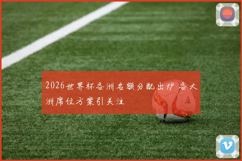 2026世界杯各洲名额分配出炉 各大洲席位方案引关注
